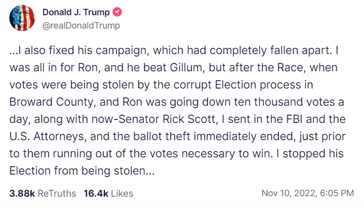 Screenshot of Truth Social post with text: "I also fixed his campaign, which had completely fallen apart. I was all in for Ron, and he beat Gillum, but after the Race, when votes were being stolen by the corrupt Election process in Broward County, and Ron was going down ten thousand votes a day, along with now-Senator Rick Scott, I sent in the FBI and the U.S. Attorneys, and the ballot theft immediately ended, just prior to them running out of the votes necessary to win. I stopped his Election from being stolen"
